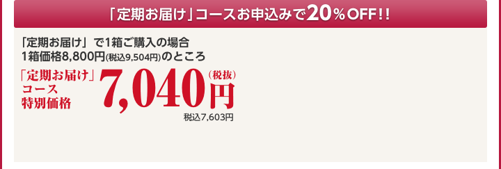 「定期お届け」コースお申込みで10%OFF!!「定期お届け」で1箱ご購入の場合 1箱価格8,800円(税込9,504円)のところ 定期コース特別価格7,040円(税抜)税込7,603円