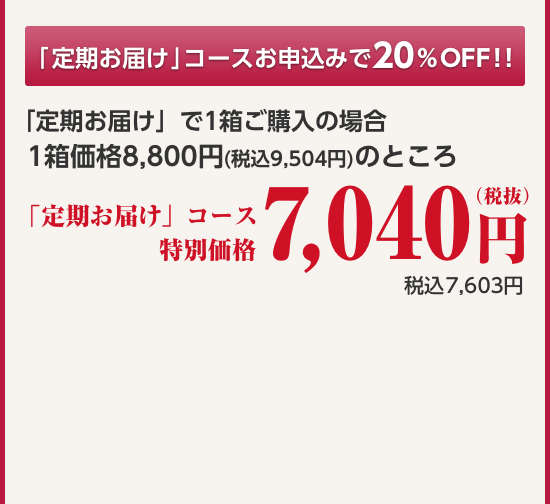 「定期お届け」コースお申込みで20%OFF!!「定期お届け」で1箱ご購入の場合 1箱価格8,800円(税込9,504円)のところ 定期コース特別価格7,040円(税抜)税込7,603円